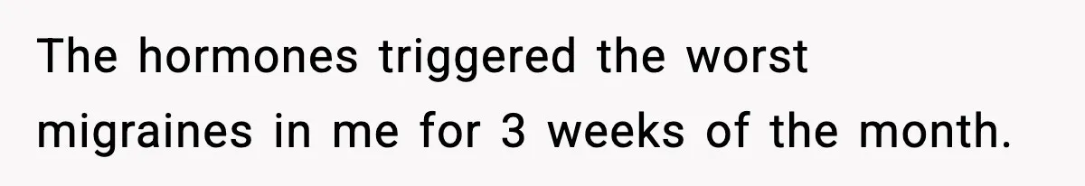 The hormones triggered the worst migraines in me for 3 weeks of the month.