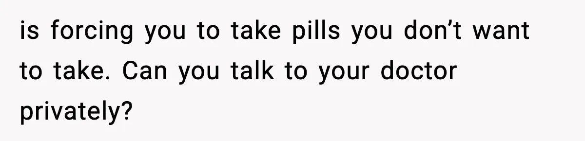 is forcing you to take pills you don’t want to take. Can you talk to your doctor privately?