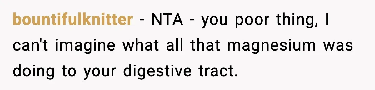 bountifulknitter − NTA - you poor thing, I can't imagine what all that magnesium was doing to your digestive tract.
