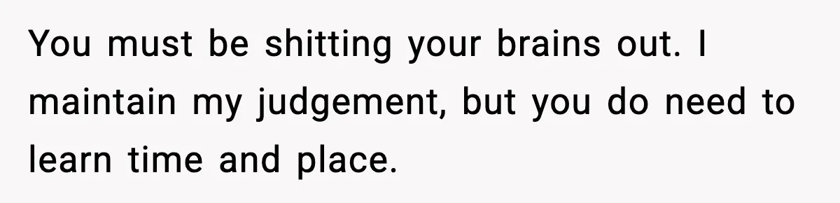 You must be shitting your brains out. I maintain my judgement, but you do need to learn time and place.