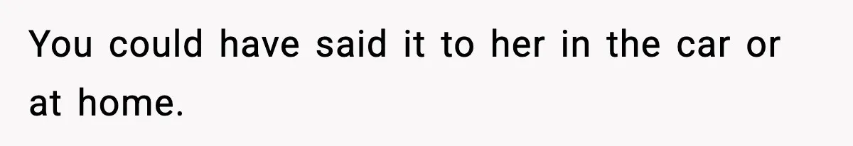 You could have said it to her in the car or at home.