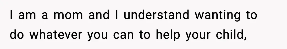 I am a mom and I understand wanting to do whatever you can to help your child,