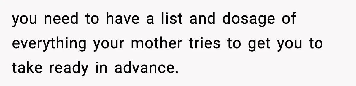 you need to have a list and dosage of everything your mother tries to get you to take ready in advance.