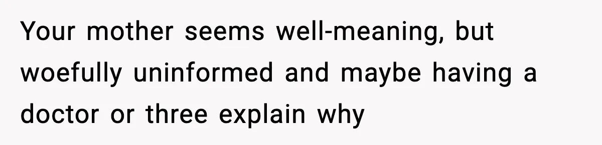 Your mother seems well-meaning, but woefully uninformed and maybe having a doctor or three explain why