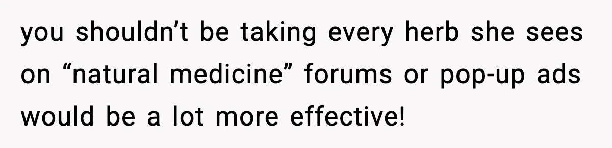 you shouldn’t be taking every herb she sees on “natural medicine” forums or pop-up ads would be a lot more effective!