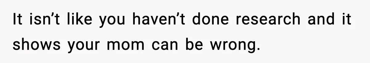 It isn’t like you haven’t done research and it shows your mom can be wrong.