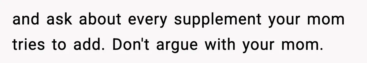 and ask about every supplement your mom tries to add. Don't argue with your mom.
