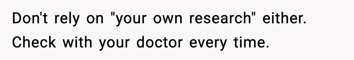 Don't rely on "your own research" either. Check with your doctor every time.