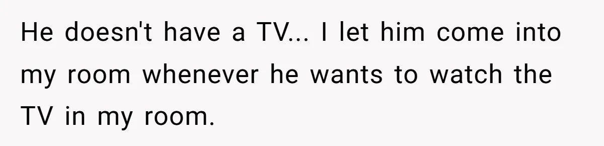 He doesn't have a TV... I let him come into my room whenever he wants to watch the TV in my room.