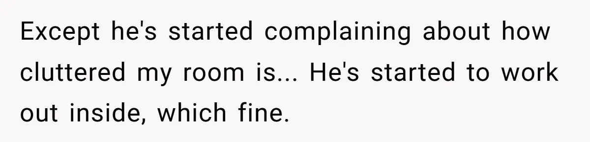 Except he's started complaining about how cluttered my room is... He's started to work out inside, which fine.