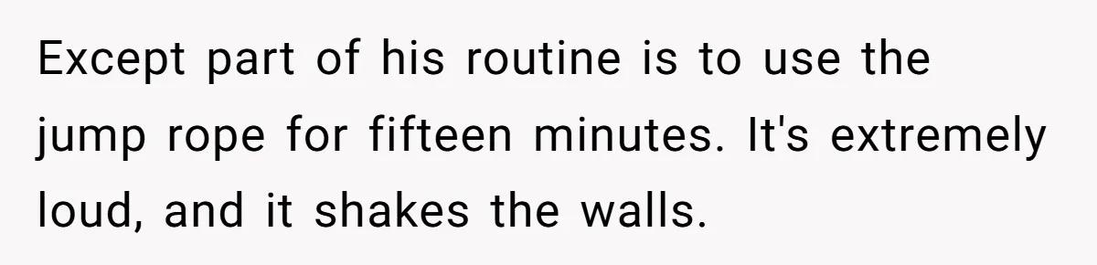 Except part of his routine is to use the jump rope for fifteen minutes. It's extremely loud, and it shakes the walls.
