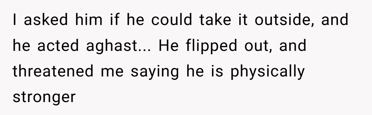 I asked him if he could take it outside, and he acted aghast... He flipped out, and threatened me saying he is physically stronger