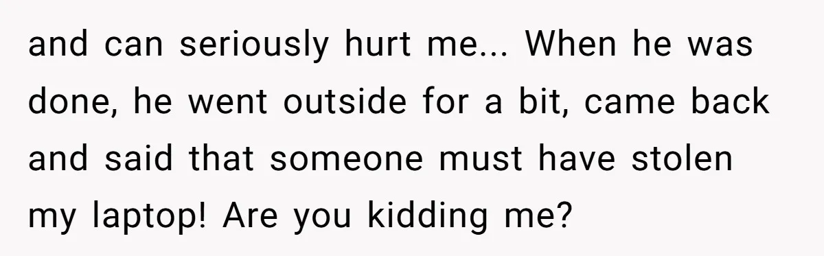 and can seriously hurt me... When he was done, he went outside for a bit, came back and said that someone must have stolen my laptop! Are you kidding me?