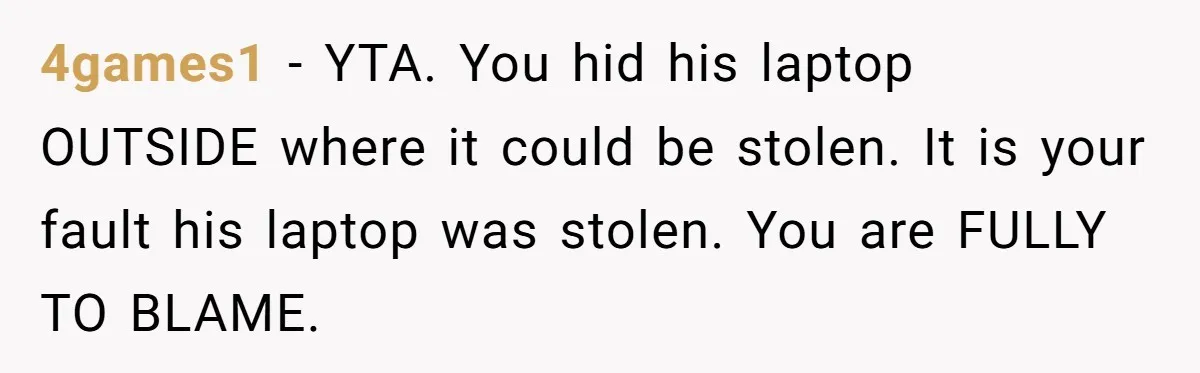 4games1 - YTA. You hid his laptop OUTSIDE where it could be stolen. It is your fault his laptop was stolen. You are FULLY TO BLAME.