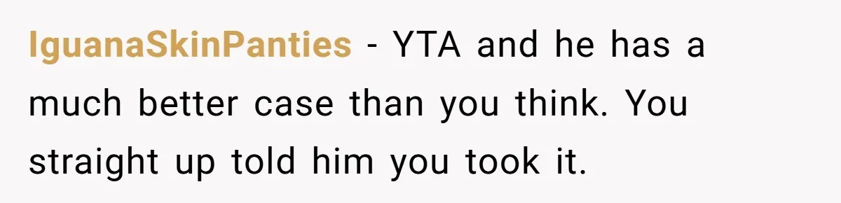 IguanaSkinPanties - YTA and he has a much better case than you think. You straight up told him you took it.