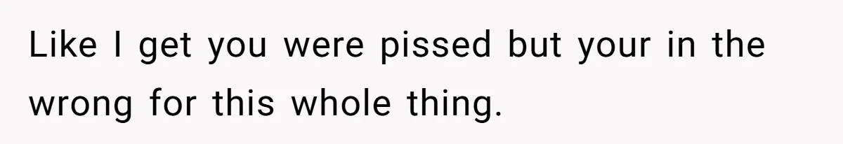 Like I get you were pissed but your in the wrong for this whole thing.