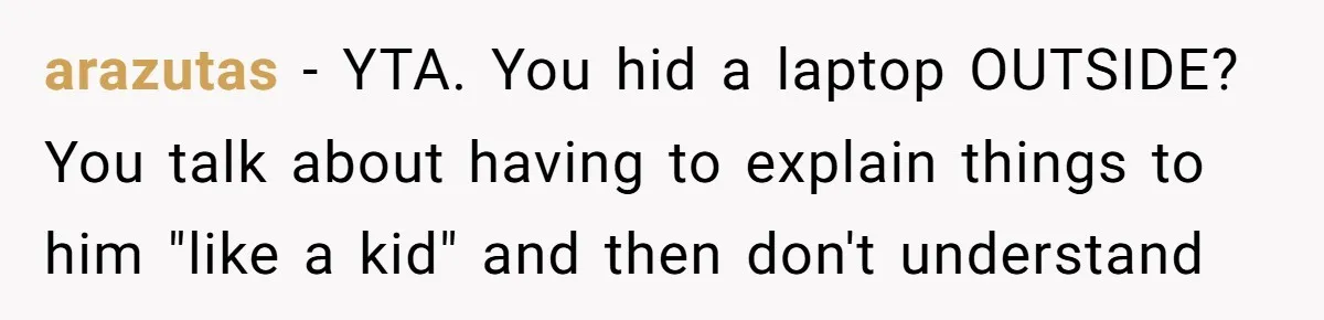 arazutas - YTA. You hid a laptop OUTSIDE? You talk about having to explain things to him "like a kid" and then don't understand