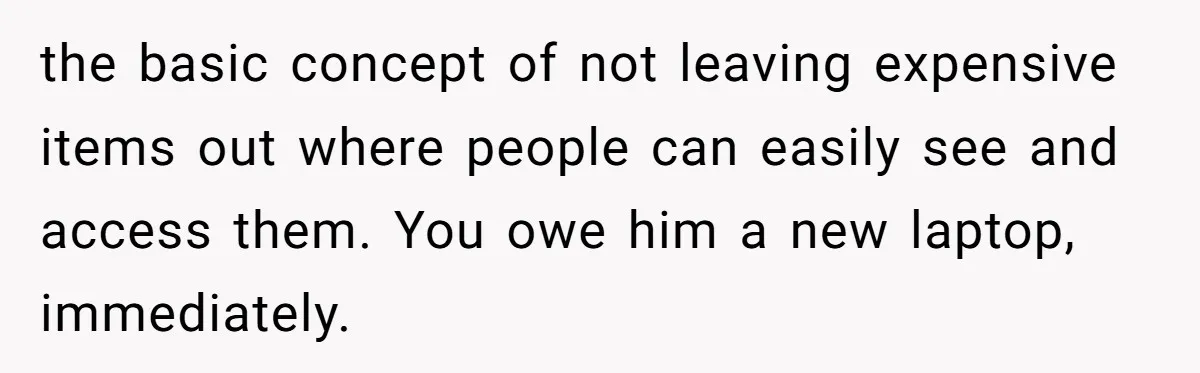 the basic concept of not leaving expensive items out where people can easily see and access them. You owe him a new laptop, immediately.