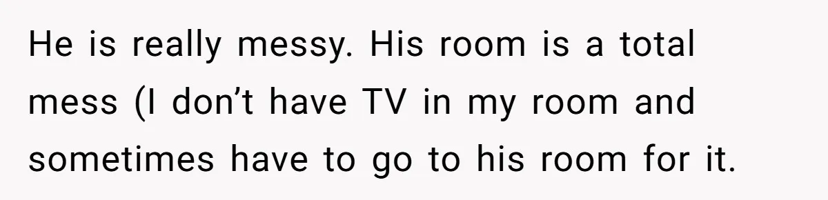 He is really messy. His room is a total mess (I don’t have TV in my room and sometimes have to go to his room for it.