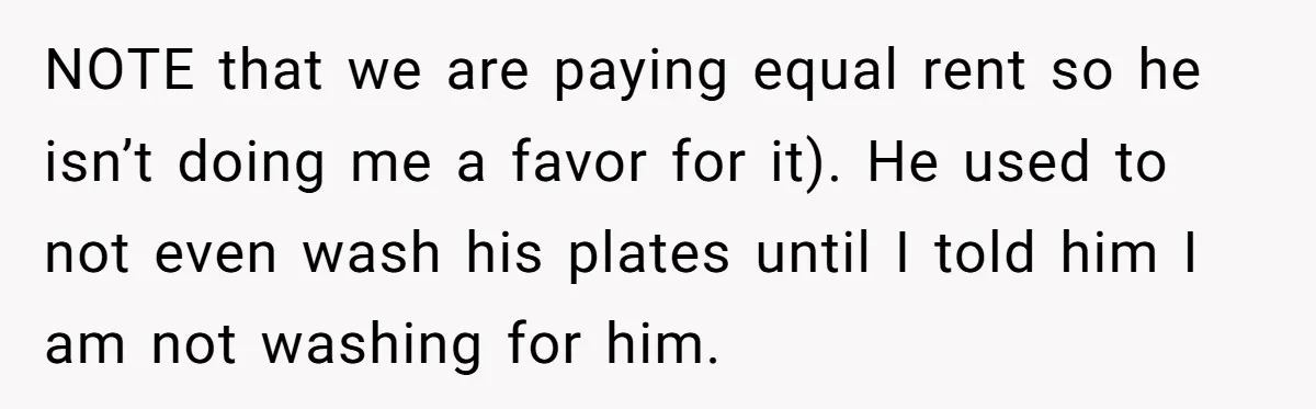 NOTE that we are paying equal rent so he isn’t doing me a favor for it). He used to not even wash his plates until I told him I am...