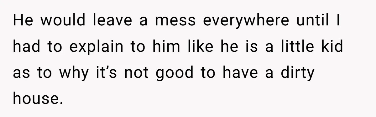 He would leave a mess everywhere until I had to explain to him like he is a little kid as to why it’s not good to have a dirty house.