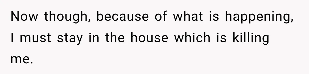 Now though, because of what is happening, I must stay in the house which is killing me.