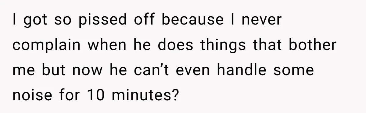 I got so pissed off because I never complain when he does things that bother me but now he can’t even handle some noise for 10 minutes?