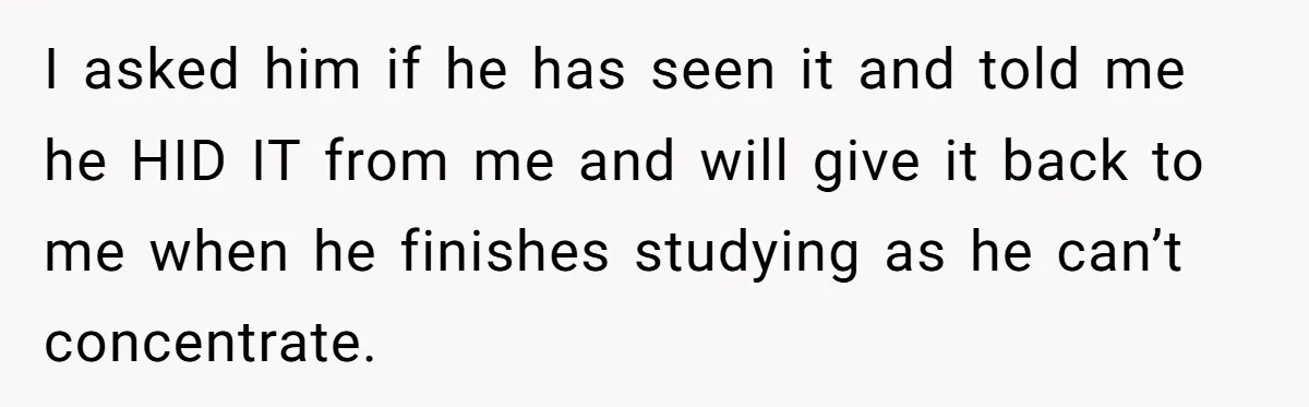 I asked him if he has seen it and told me he HID IT from me and will give it back to me when he finishes studying as he can’t...