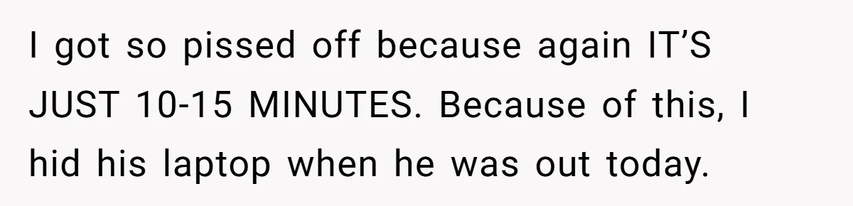 I got so pissed off because again IT’S JUST 10-15 MINUTES. Because of this, I hid his laptop when he was out today.