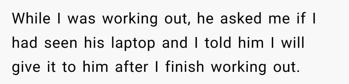While I was working out, he asked me if I had seen his laptop and I told him I will give it to him after I finish working out.