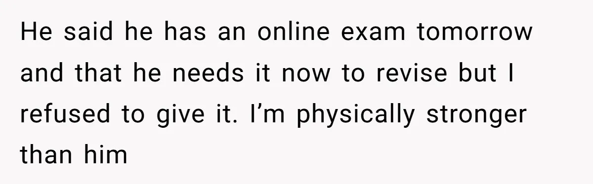 He said he has an online exam tomorrow and that he needs it now to revise but I refused to give it. I’m physically stronger than him