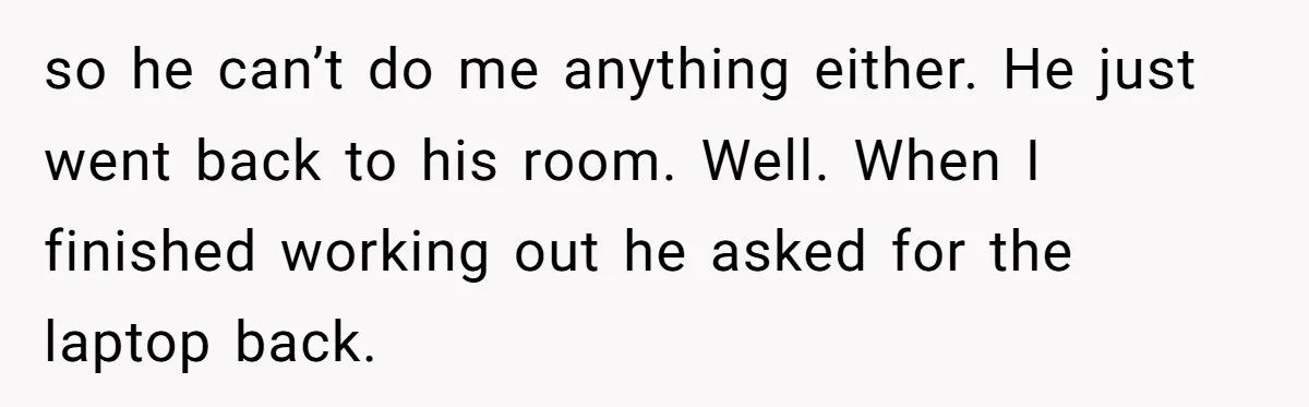 so he can’t do me anything either. He just went back to his room. Well. When I finished working out he asked for the laptop back.