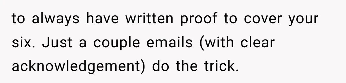 to always have written proof to cover your six. Just a couple emails (with clear acknowledgement) do the trick.