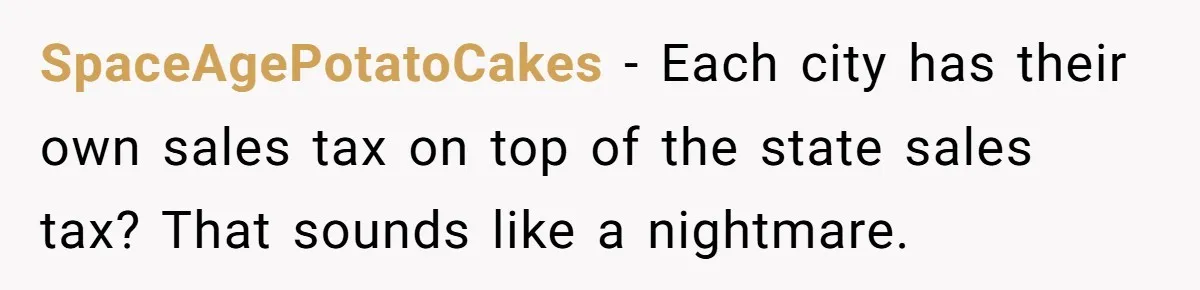 SpaceAgePotatoCakes - Each city has their own sales tax on top of the state sales tax? That sounds like a nightmare.