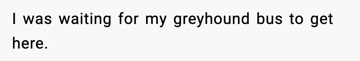 I was waiting for my greyhound bus to get here.
