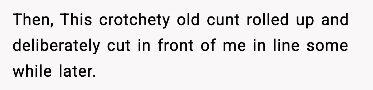 Then, This crotchety old cunt rolled up and deliberately cut in front of me in line some while later.