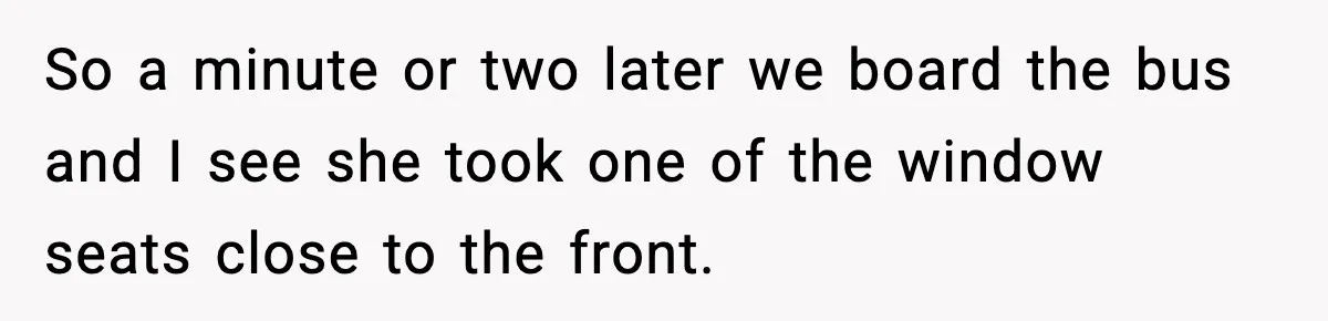 So a minute or two later we board the bus and I see she took one of the window seats close to the front.