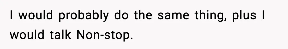 I would probably do the same thing, plus I would talk Non-stop.
