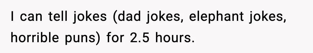 I can tell jokes (dad jokes, elephant jokes, horrible puns) for 2.5 hours.