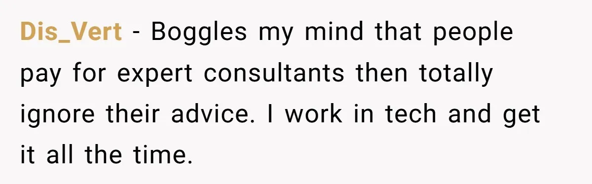 Dis_Vert - Boggles my mind that people pay for expert consultants then totally ignore their advice. I work in tech and get it all the time.