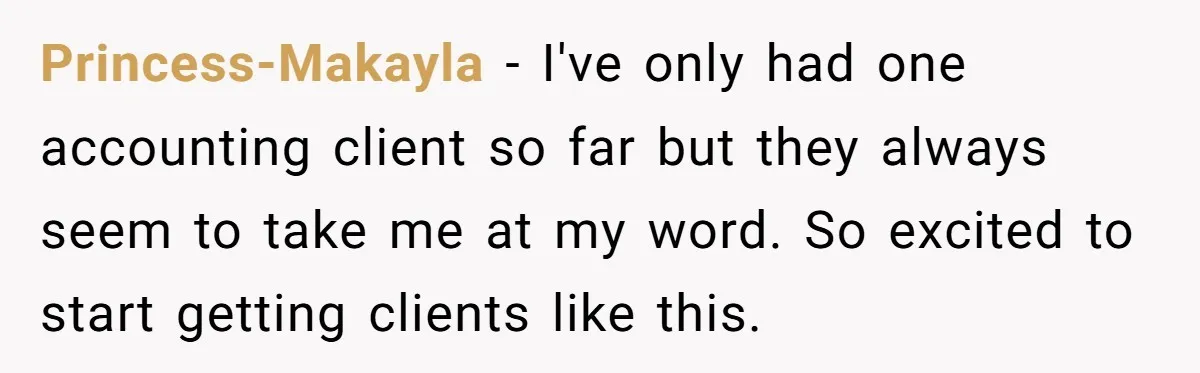 Princess-Makayla - I've only had one accounting client so far but they always seem to take me at my word. So excited to start getting clients like this.