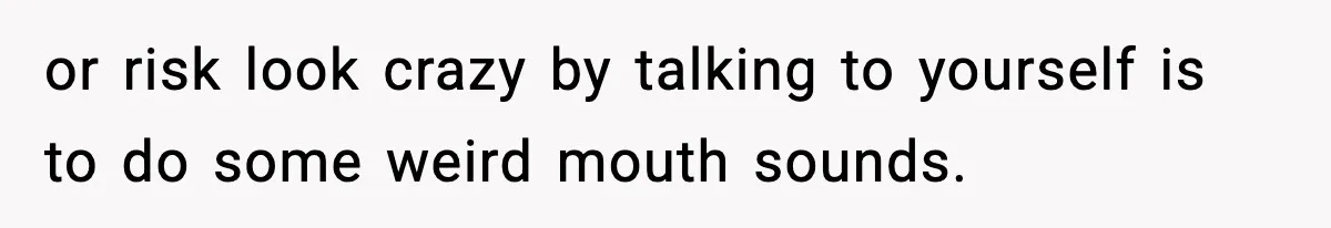 or risk look crazy by talking to yourself is to do some weird mouth sounds.