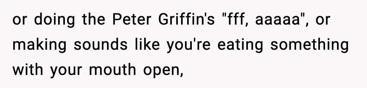 or doing the Peter Griffin's "fff, aaaaa", or making sounds like you're eating something with your mouth open,