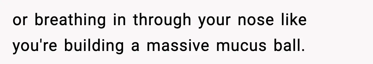 or breathing in through your nose like you're building a massive mucus ball.
