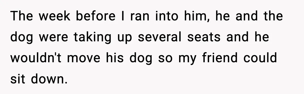 The week before I ran into him, he and the dog were taking up several seats and he wouldn't move his dog so my friend could sit down.