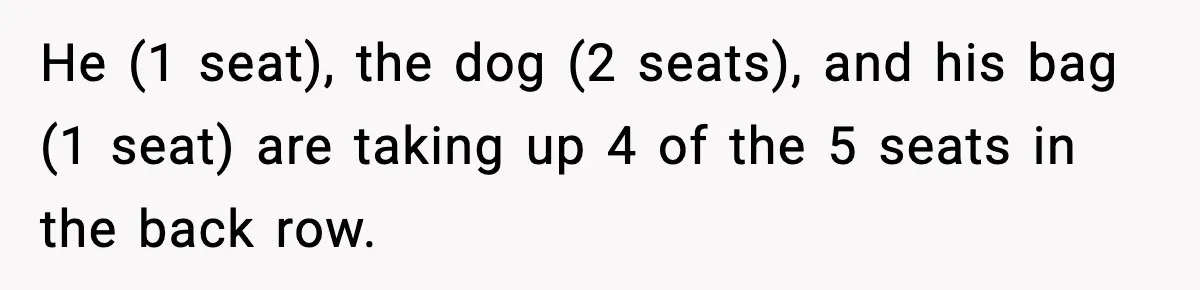 He (1 seat), the dog (2 seats), and his bag (1 seat) are taking up 4 of the 5 seats in the back row.