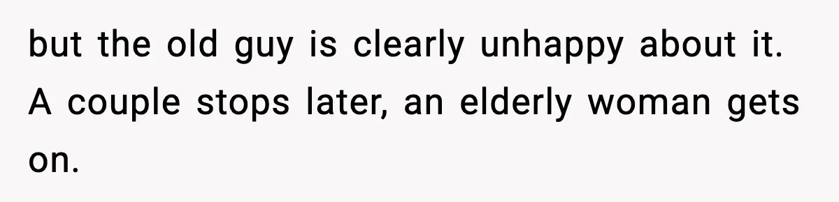 but the old guy is clearly unhappy about it. A couple stops later, an elderly woman gets on.