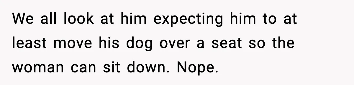 We all look at him expecting him to at least move his dog over a seat so the woman can sit down. Nope.