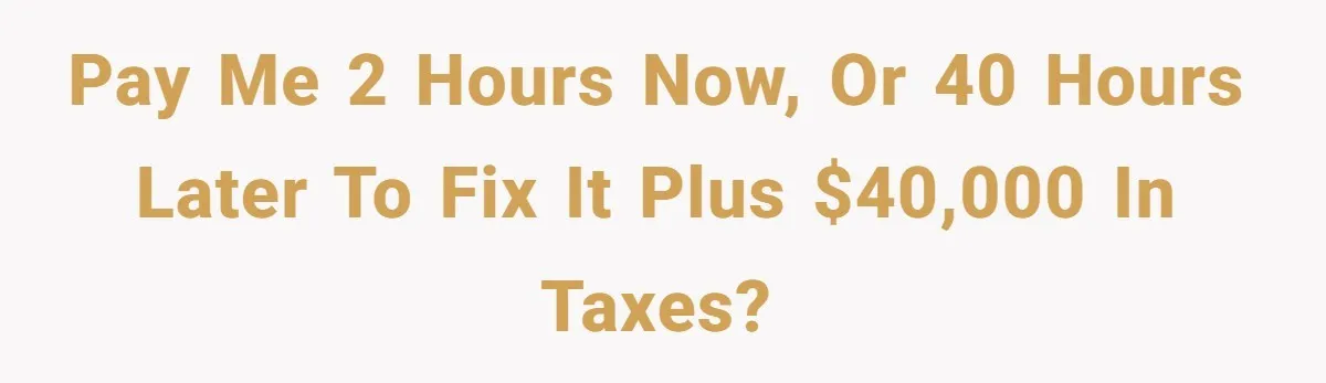 Pay me 2 hours now, or 40 hours later to fix it plus $40,000 in taxes?