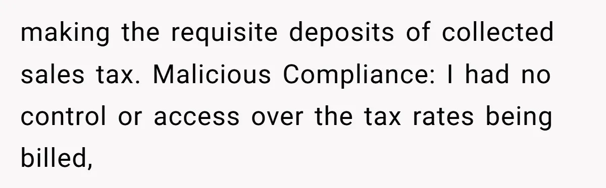 making the requisite deposits of collected sales tax. Malicious Compliance: I had no control or access over the tax rates being billed,